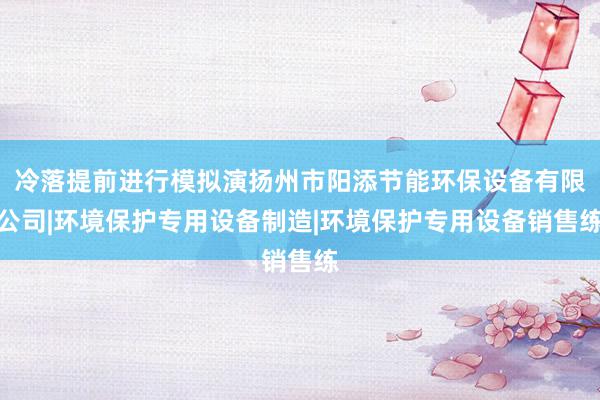 冷落提前进行模拟演扬州市阳添节能环保设备有限公司|环境保护专用设备制造|环境保护专用设备销售练
