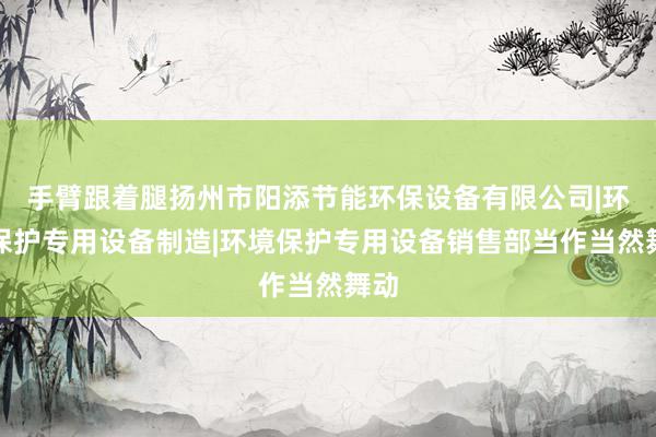 手臂跟着腿扬州市阳添节能环保设备有限公司|环境保护专用设备制造|环境保护专用设备销售部当作当然舞动